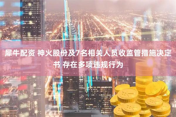 犀牛配资 神火股份及7名相关人员收监管措施决定书 存在多项违规行为