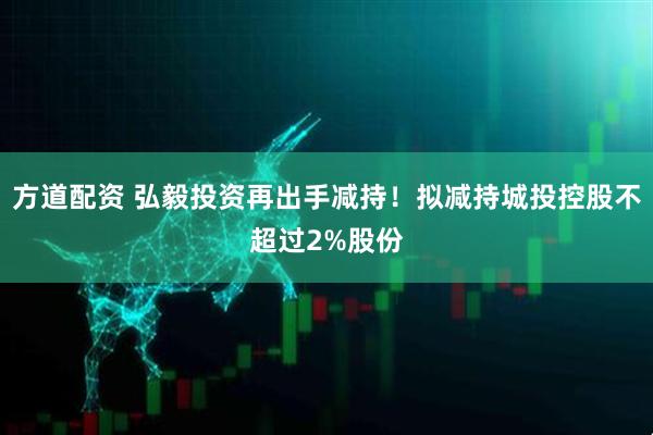 方道配资 弘毅投资再出手减持！拟减持城投控股不超过2%股份