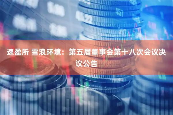 速盈所 雪浪环境：第五届董事会第十八次会议决议公告