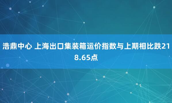 浩鼎中心 上海出口集装箱运价指数与上期相比跌218.65点