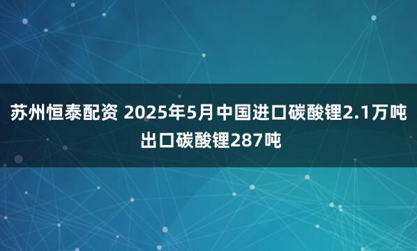 苏州恒泰配资 2025年5月中国进口碳酸锂2.1万吨 出口碳酸锂287吨