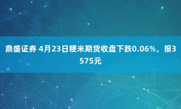 鼎盛证券 4月23日粳米期货收盘下跌0.06%，报3575元