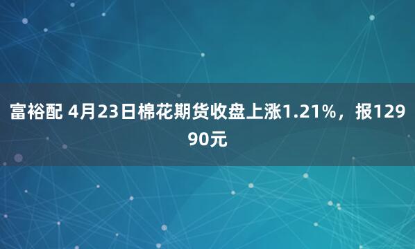 富裕配 4月23日棉花期货收盘上涨1.21%，报12990元