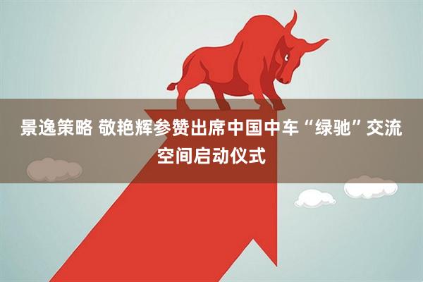 景逸策略 敬艳辉参赞出席中国中车“绿驰”交流空间启动仪式