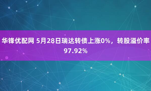华锋优配网 5月28日瑞达转债上涨0%，转股溢价率97.92%
