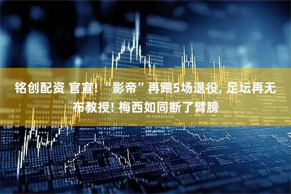铭创配资 官宣! “影帝”再踢5场退役, 足坛再无布教授! 梅西如同断了臂膀