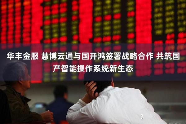 华丰金服 慧博云通与国开鸿签署战略合作 共筑国产智能操作系统新生态