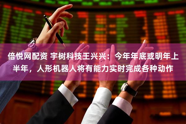 倍悦网配资 宇树科技王兴兴：今年年底或明年上半年，人形机器人将有能力实时完成各种动作