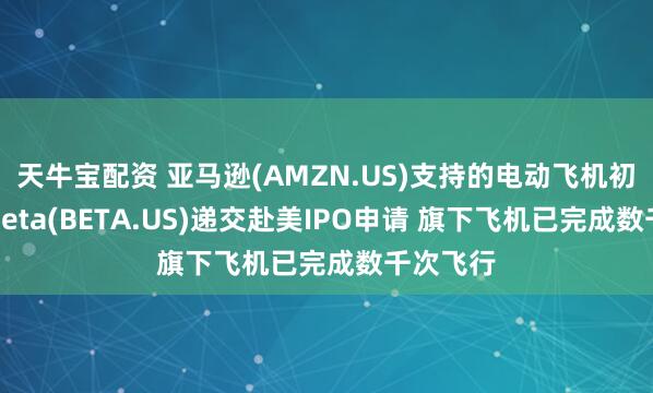 天牛宝配资 亚马逊(AMZN.US)支持的电动飞机初创公司Beta(BETA.US)递交赴美IPO申请 旗下飞机已完成数千次飞行