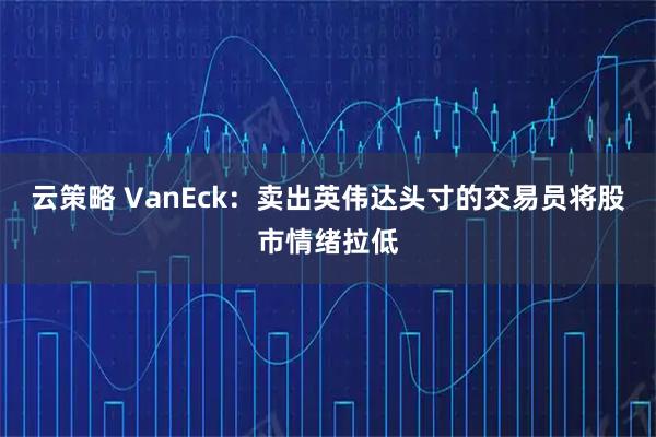 云策略 VanEck：卖出英伟达头寸的交易员将股市情绪拉低