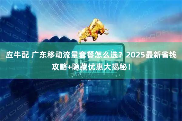 应牛配 广东移动流量套餐怎么选？2025最新省钱攻略+隐藏优惠大揭秘！