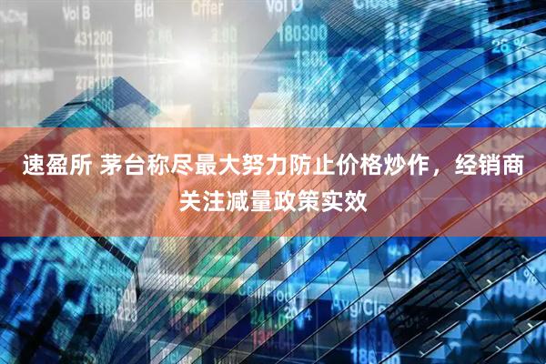 速盈所 茅台称尽最大努力防止价格炒作，经销商关注减量政策实效