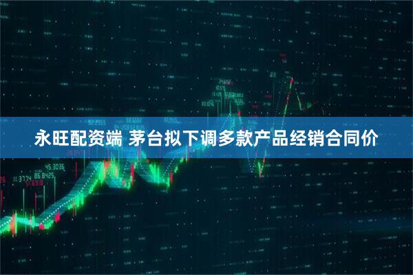 永旺配资端 茅台拟下调多款产品经销合同价