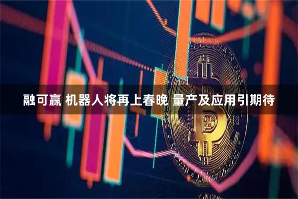 融可赢 机器人将再上春晚 量产及应用引期待