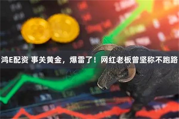 鸿E配资 事关黄金，爆雷了！网红老板曾坚称不跑路