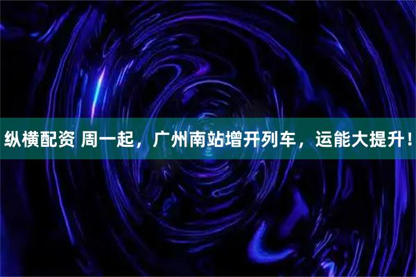 纵横配资 周一起，广州南站增开列车，运能大提升！
