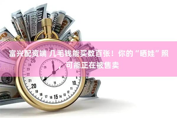 富兴配资端 几毛钱能买数百张！你的“晒娃”照，可能正在被售卖