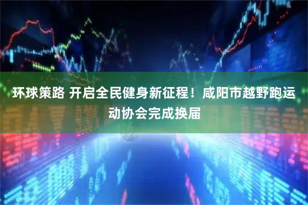 环球策路 开启全民健身新征程！咸阳市越野跑运动协会完成换届