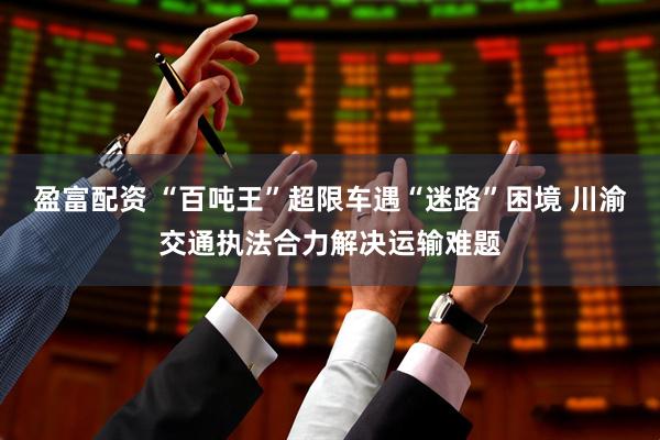 盈富配资 “百吨王”超限车遇“迷路”困境 川渝交通执法合力解决运输难题
