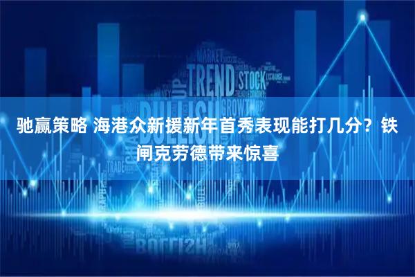 驰赢策略 海港众新援新年首秀表现能打几分？铁闸克劳德带来惊喜
