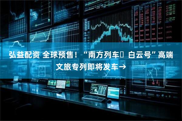 弘益配资 全球预售！“南方列车・白云号”高端文旅专列即将发车→