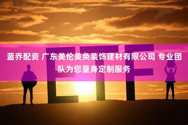蓝乔配资 广东美伦美奂装饰建材有限公司 专业团队为您量身定制服务