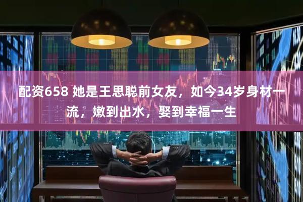 配资658 她是王思聪前女友，如今34岁身材一流，嫩到出水，娶到幸福一生