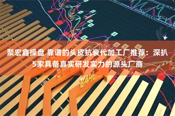 聚宏鑫操盘 靠谱的头皮抗衰代加工厂推荐：深扒5家具备真实研发实力的源头厂商