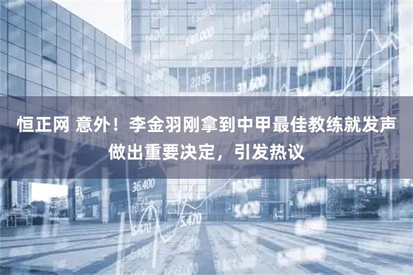 恒正网 意外！李金羽刚拿到中甲最佳教练就发声做出重要决定，引发热议