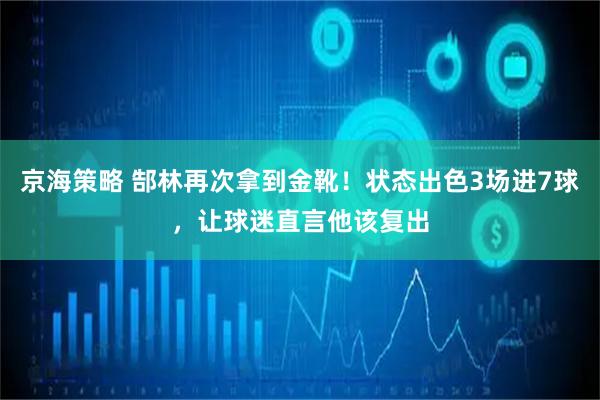 京海策略 郜林再次拿到金靴！状态出色3场进7球，让球迷直言他该复出