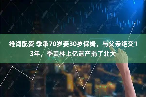 维海配资 季承70岁娶30岁保姆，与父亲绝交13年，季羡林上亿遗产捐了北大