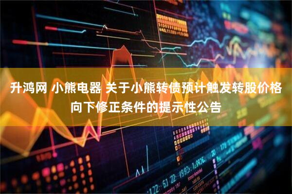 升鸿网 小熊电器 关于小熊转债预计触发转股价格向下修正条件的提示性公告