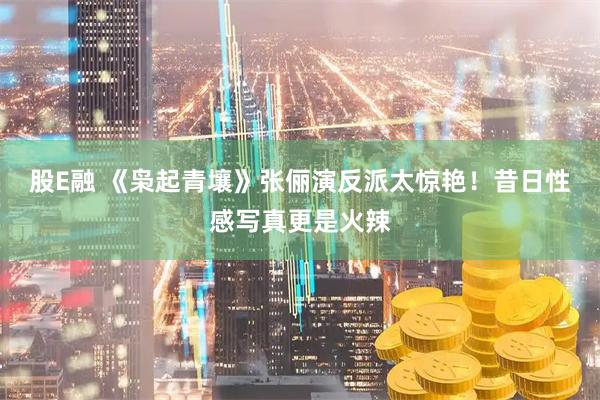 股E融 《枭起青壤》张俪演反派太惊艳！昔日性感写真更是火辣