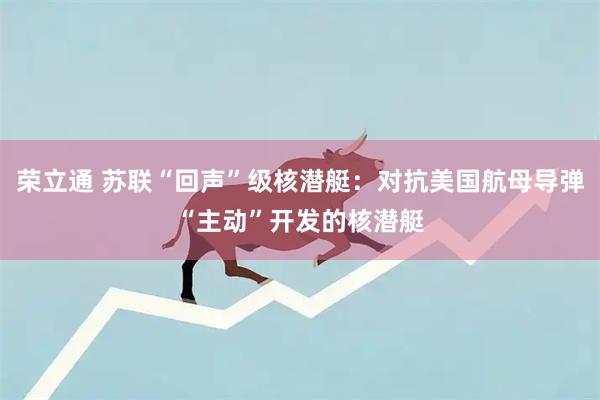 荣立通 苏联“回声”级核潜艇：对抗美国航母导弹“主动”开发的核潜艇