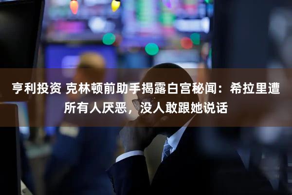 亨利投资 克林顿前助手揭露白宫秘闻：希拉里遭所有人厌恶，没人敢跟她说话