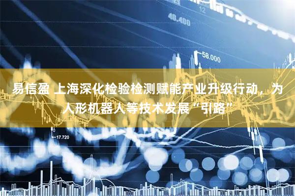 易信盈 上海深化检验检测赋能产业升级行动，为人形机器人等技术发展“引路”