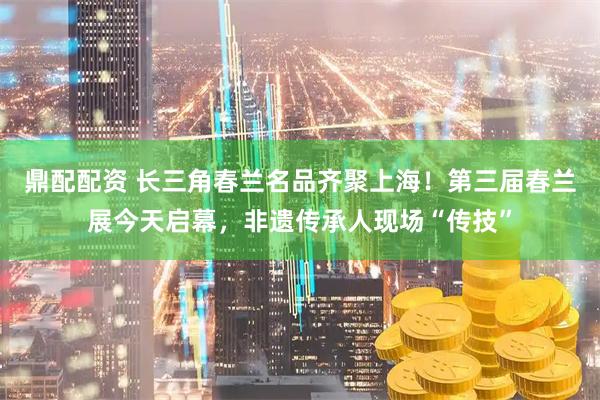 鼎配配资 长三角春兰名品齐聚上海！第三届春兰展今天启幕，非遗传承人现场“传技”