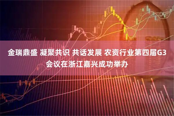 金瑞鼎盛 凝聚共识 共话发展 农资行业第四届G3会议在浙江嘉兴成功举办
