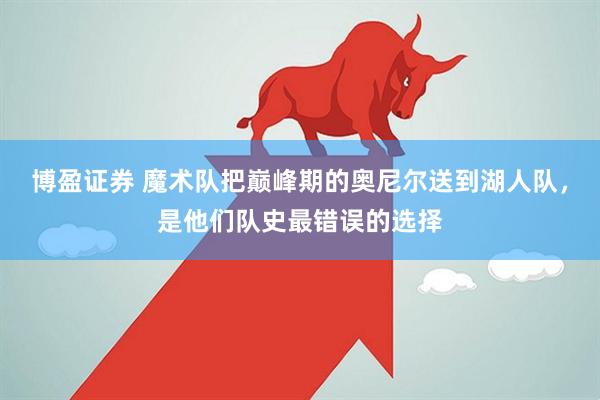 博盈证券 魔术队把巅峰期的奥尼尔送到湖人队，是他们队史最错误的选择