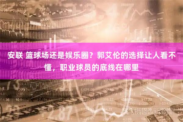 安联 篮球场还是娱乐圈？郭艾伦的选择让人看不懂，职业球员的底线在哪里